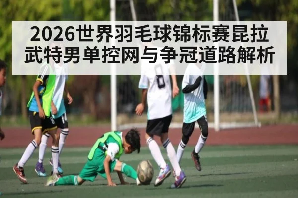 2026世界羽毛球锦标赛昆拉武特男单控网与争冠道路解析